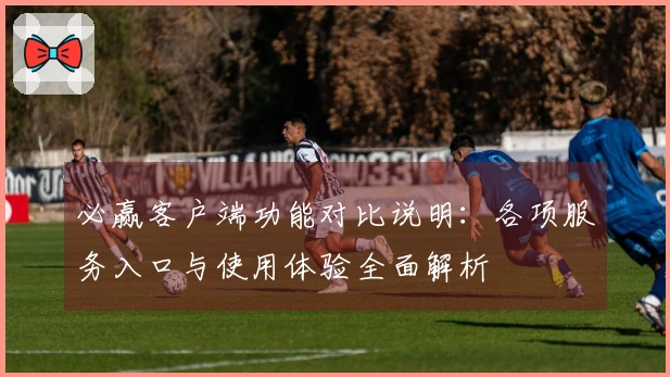 必赢客户端功能对比说明：各项服务入口与使用体验全面解析