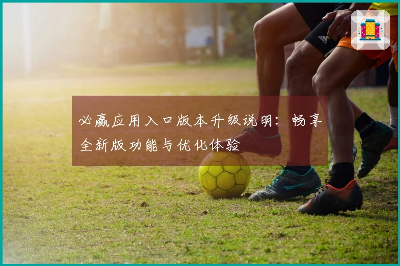 必赢应用入口版本升级说明：畅享全新版功能与优化体验